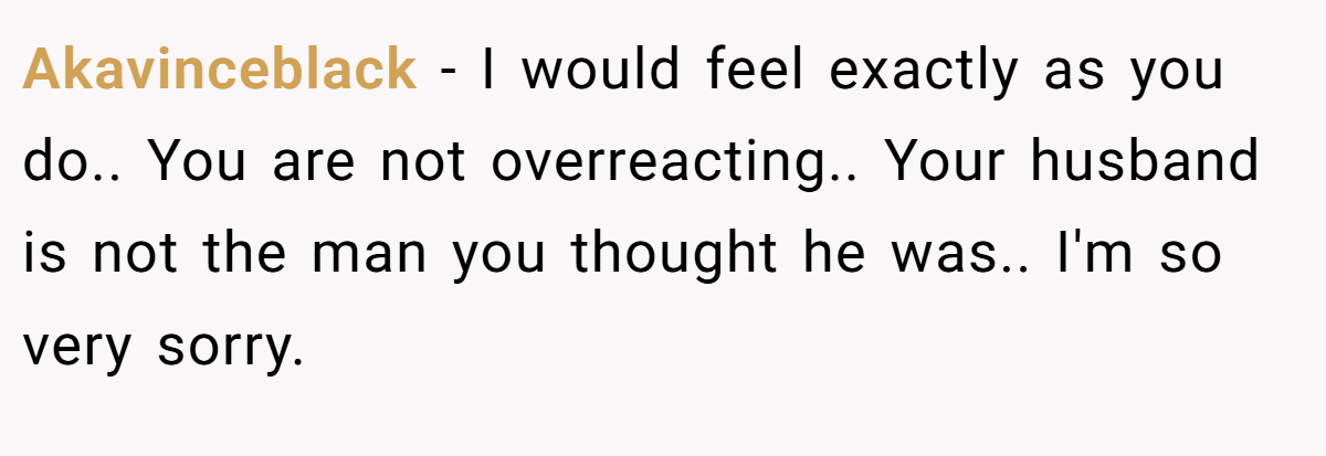 Akavinceblack − I would feel exactly as you do.. You are not overreacting.. Your husband is not the man you thought he was.. I'm so very sorry.
