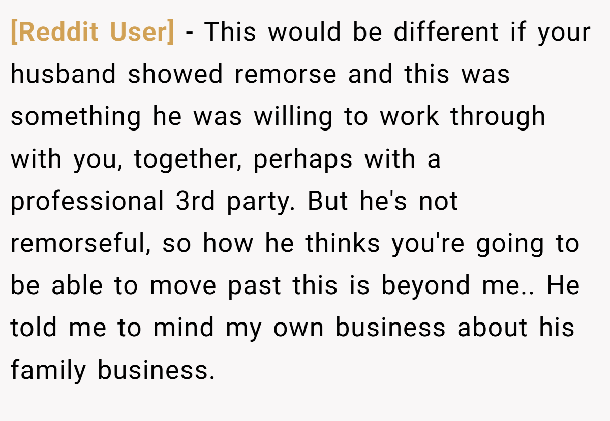 [Reddit User] − This would be different if your husband showed remorse and this was something he was willing to work through with you, together, perhaps with a professional 3rd party. But he's not remorseful, so how he thinks you're going to be able to move past this is beyond me.. He told me to mind my own business about his family business.