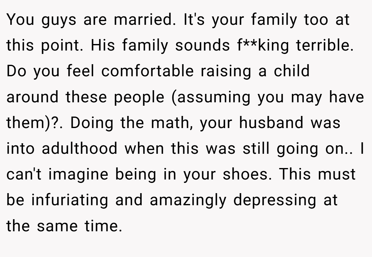 You guys are married. It's your family too at this point. His family sounds f**king terrible. Do you feel comfortable raising a child around these people (assuming you may have them)?. Doing the math, your husband was into adulthood when this was still going on.. I can't imagine being in your shoes. This must be infuriating and amazingly depressing at the same time.
