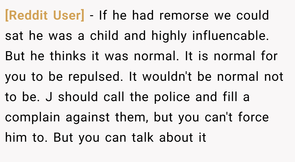 [Reddit User] − If he had remorse we could sat he was a child and highly influencable. But he thinks it was normal. It is normal for you to be repulsed. It wouldn't be normal not to be. J should call the police and fill a complain against them, but you can't force him to. But you can talk about it
