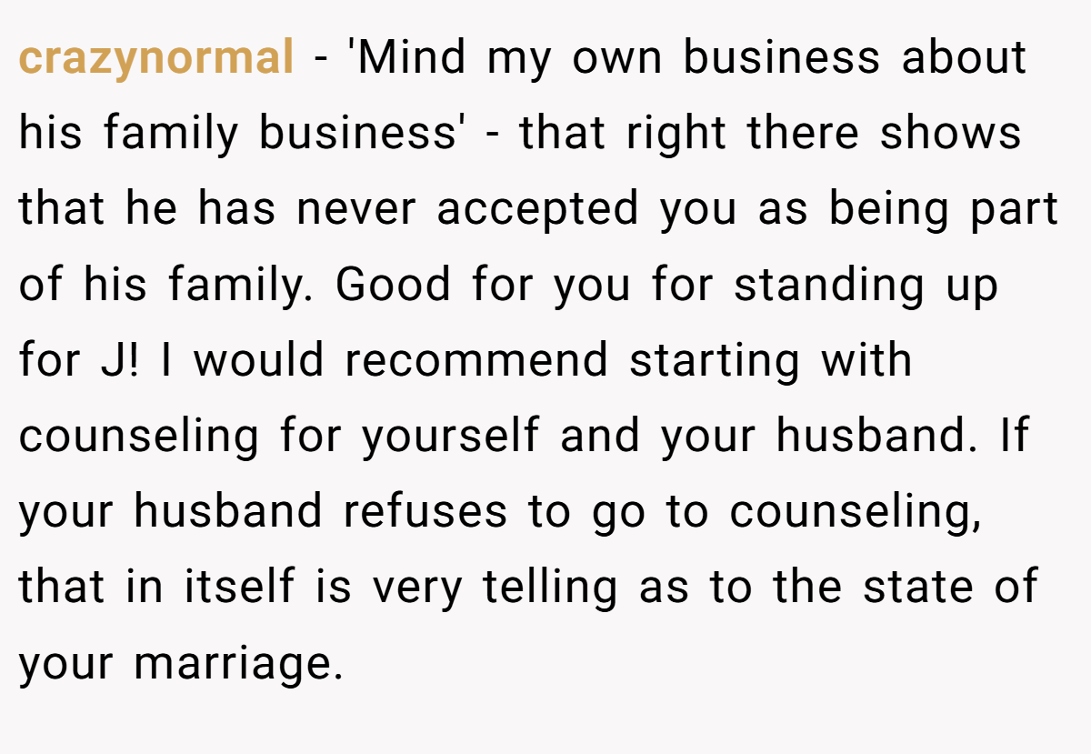 crazynormal − 'Mind my own business about his family business' - that right there shows that he has never accepted you as being part of his family. Good for you for standing up for J! I would recommend starting with counseling for yourself and your husband. If your husband refuses to go to counseling, that in itself is very telling as to the state of your marriage.