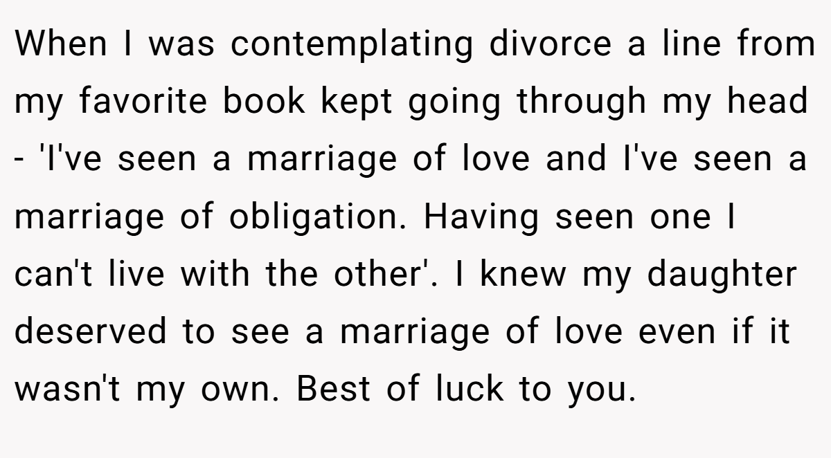 When I was contemplating divorce a line from my favorite book kept going through my head - 'I've seen a marriage of love and I've seen a marriage of obligation. Having seen one I can't live with the other'. I knew my daughter deserved to see a marriage of love even if it wasn't my own. Best of luck to you.