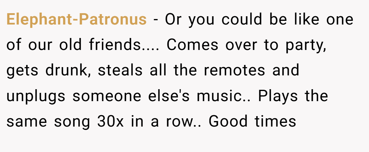 Elephant-Patronus − Or you could be like one of our old friends.... Comes over to party, gets drunk, steals all the remotes and unplugs someone else's music.. Plays the same song 30x in a row.. Good times