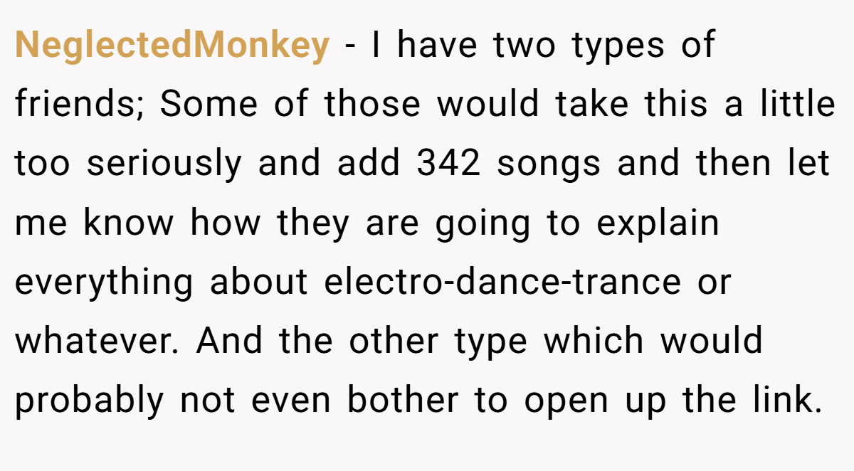 NeglectedMonkey − I have two types of friends; Some of those would take this a little too seriously and add 342 songs and then let me know how they are going to explain everything about electro-dance-trance or whatever. And the other type which would probably not even bother to open up the link.