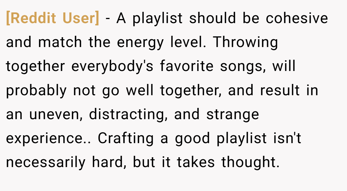 [Reddit User] − A playlist should be cohesive and match the energy level. Throwing together everybody's favorite songs, will probably not go well together, and result in an uneven, distracting, and strange experience.. Crafting a good playlist isn't necessarily hard, but it takes thought.