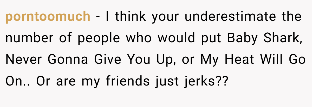 porntoomuch − I think your underestimate the number of people who would put Baby Shark, Never Gonna Give You Up, or My Heat Will Go On.. Or are my friends just jerks??