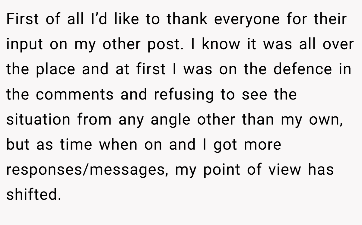 First of all I’d like to thank everyone for their input on my other post. I know it was all over the place and at first I was on the defence in the comments and refusing to see the situation from any angle other than my own, but as time when on and I got more responses/messages, my point of view has shifted.