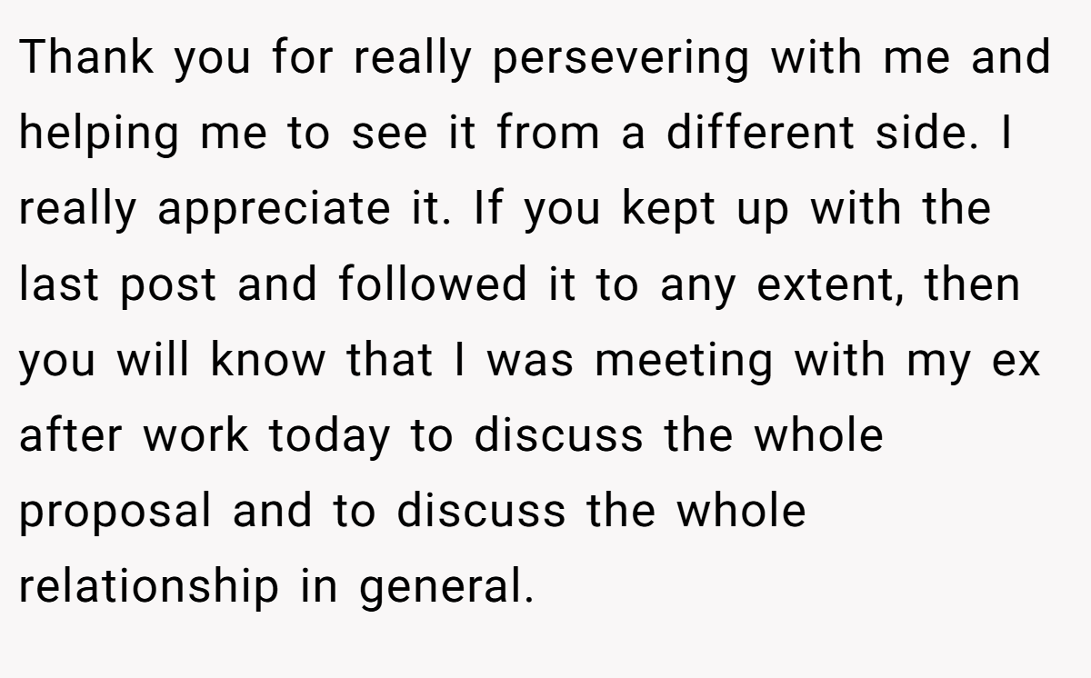 Thank you for really persevering with me and helping me to see it from a different side. I really appreciate it. If you kept up with the last post and followed it to any extent, then you will know that I was meeting with my ex after work today to discuss the whole proposal and to discuss the whole relationship in general.