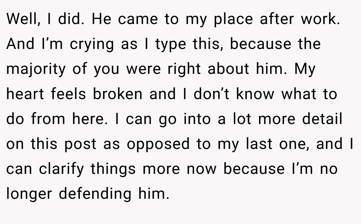 Well, I did. He came to my place after work. And I’m crying as I type this, because the majority of you were right about him. My heart feels broken and I don’t know what to do from here. I can go into a lot more detail on this post as opposed to my last one, and I can clarify things more now because I’m no longer defending him.