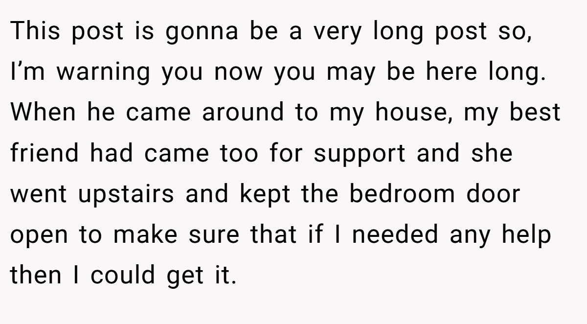 This post is gonna be a very long post so, I’m warning you now you may be here long. When he came around to my house, my best friend had came too for support and she went upstairs and kept the bedroom door open to make sure that if I needed any help then I could get it.