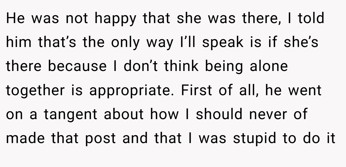 He was not happy that she was there, I told him that’s the only way I’ll speak is if she’s there because I don’t think being alone together is appropriate. First of all, he went on a tangent about how I should never of made that post and that I was stupid to do it