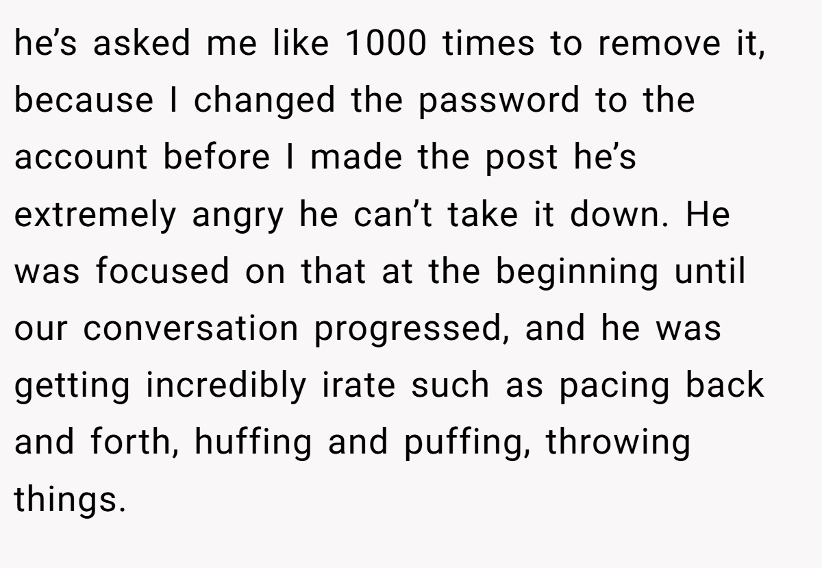 he’s asked me like 1000 times to remove it, because I changed the password to the account before I made the post he’s extremely angry he can’t take it down. He was focused on that at the beginning until our conversation progressed, and he was getting incredibly irate such as pacing back and forth, huffing and puffing, throwing things.