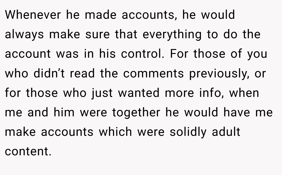 Whenever he made accounts, he would always make sure that everything to do the account was in his control. For those of you who didn’t read the comments previously, or for those who just wanted more info, when me and him were together he would have me make accounts which were solidly adult content.