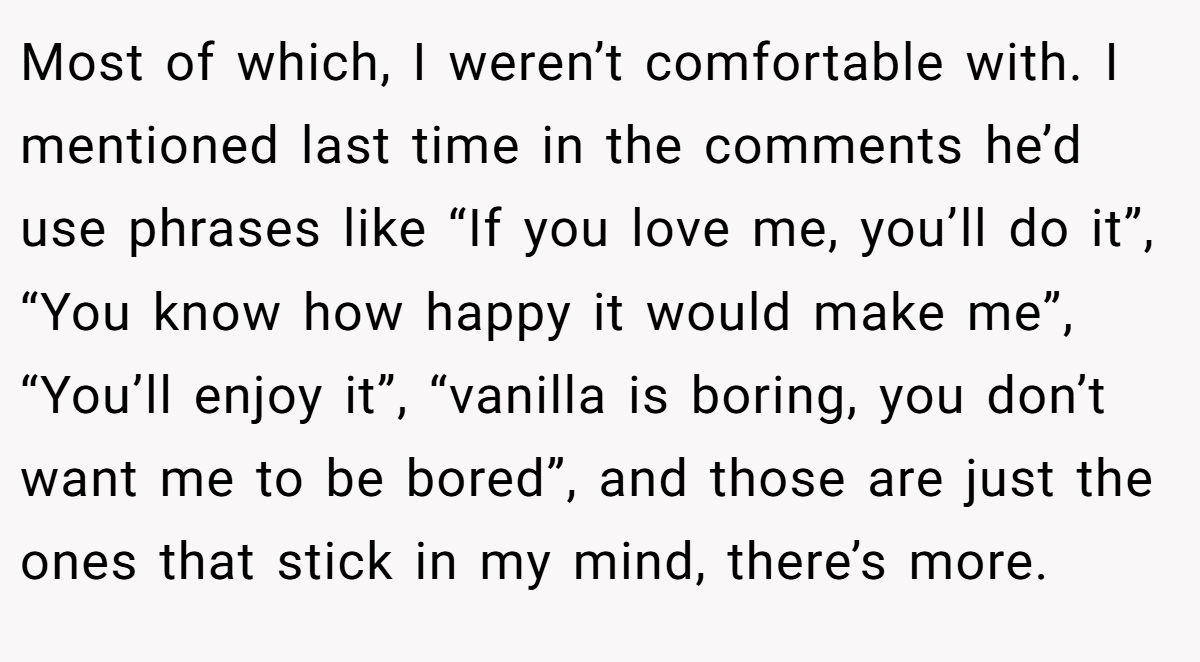 Most of which, I weren’t comfortable with. I mentioned last time in the comments he’d use phrases like “If you love me, you’ll do it”, “You know how happy it would make me”, “You’ll enjoy it”, “vanilla is boring, you don’t want me to be bored”, and those are just the ones that stick in my mind, there’s more.