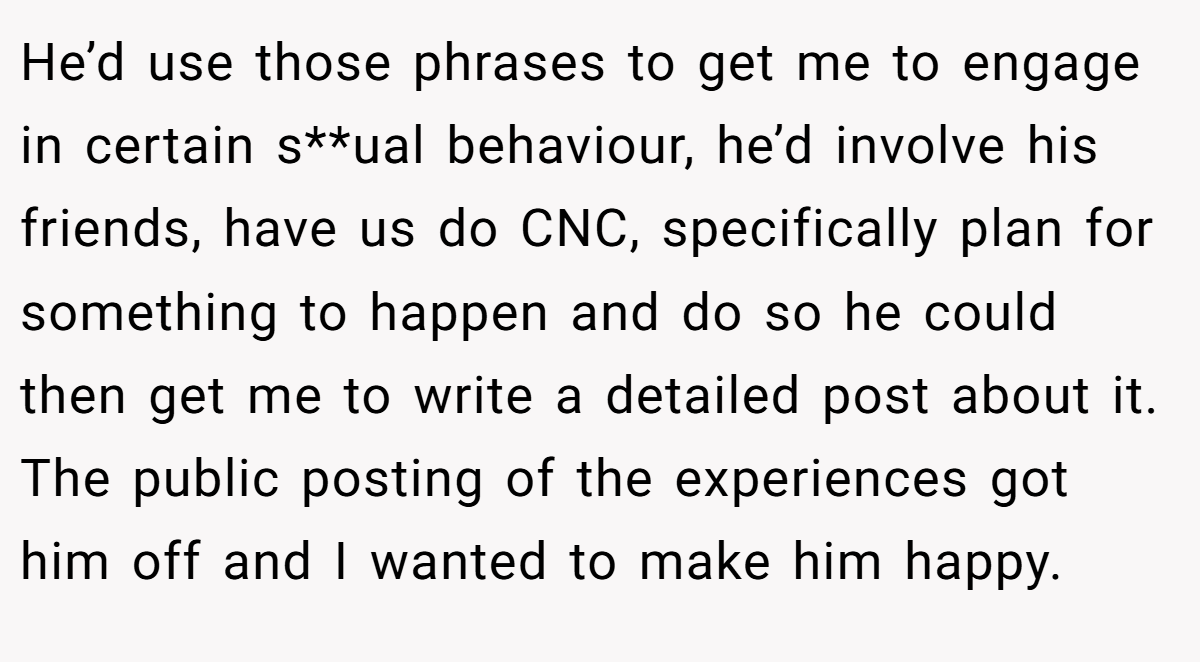 He’d use those phrases to get me to engage in certain s**ual behaviour, he’d involve his friends, have us do CNC, specifically plan for something to happen and do so he could then get me to write a detailed post about it. The public posting of the experiences got him off and I wanted to make him happy.