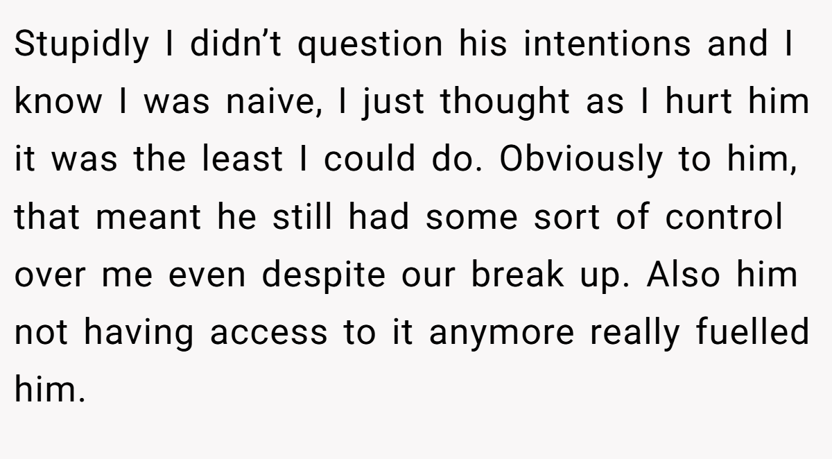 Stupidly I didn’t question his intentions and I know I was naive, I just thought as I hurt him it was the least I could do. Obviously to him, that meant he still had some sort of control over me even despite our break up. Also him not having access to it anymore really fuelled him.