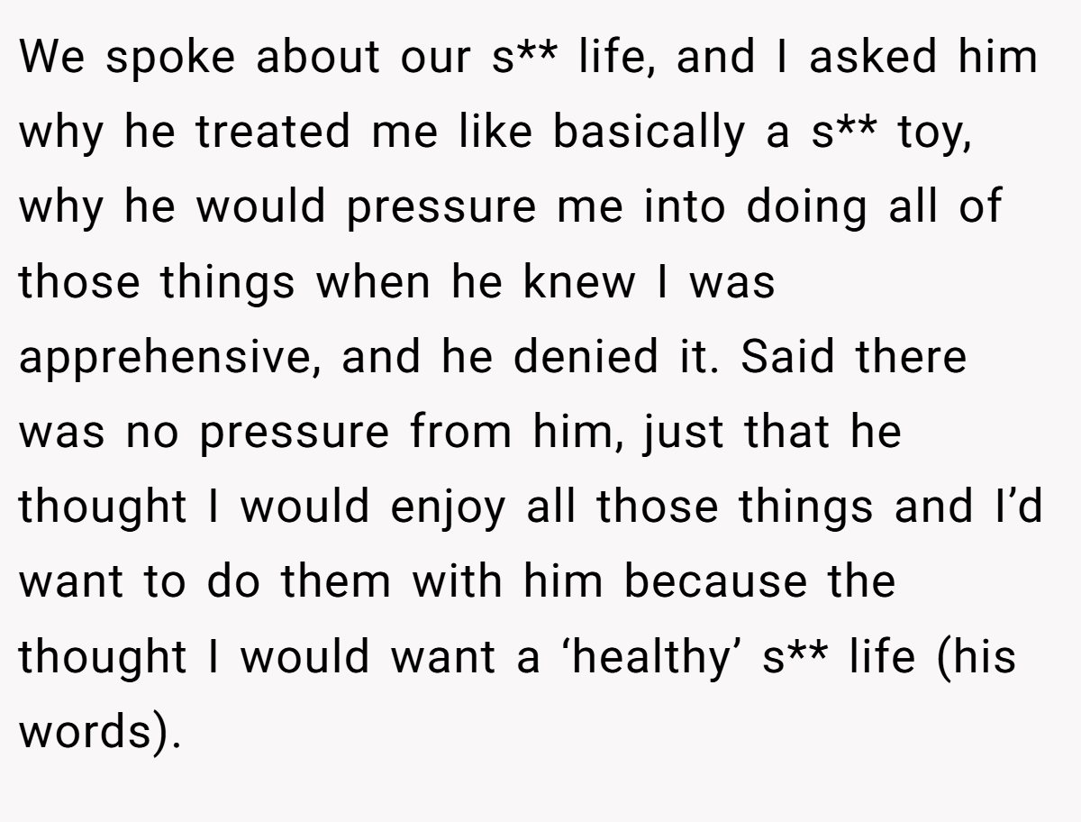 We spoke about our s** life, and I asked him why he treated me like basically a s** toy, why he would pressure me into doing all of those things when he knew I was apprehensive, and he denied it. Said there was no pressure from him, just that he thought I would enjoy all those things and I’d want to do them with him because the thought I would want a ‘healthy’ s** life (his words).