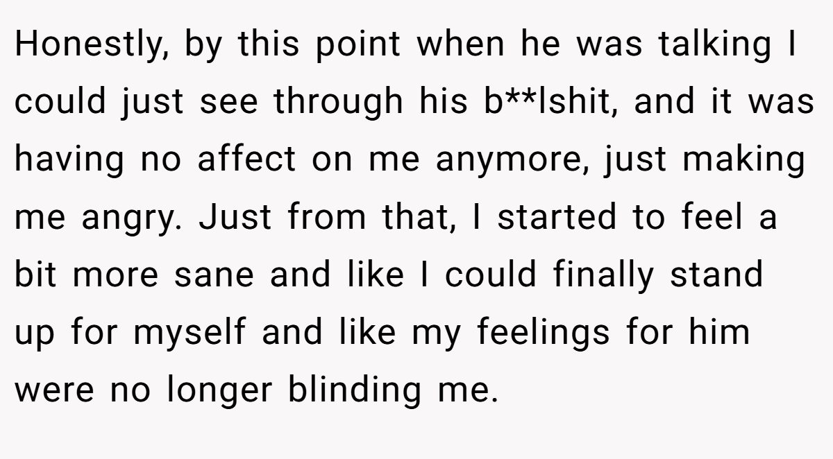 Honestly, by this point when he was talking I could just see through his b**lshit, and it was having no affect on me anymore, just making me angry. Just from that, I started to feel a bit more sane and like I could finally stand up for myself and like my feelings for him were no longer blinding me.