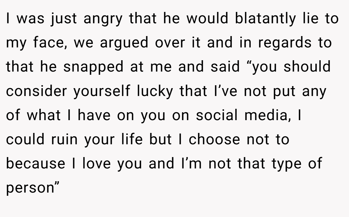 I was just angry that he would blatantly lie to my face, we argued over it and in regards to that he snapped at me and said “you should consider yourself lucky that I’ve not put any of what I have on you on social media, I could ruin your life but I choose not to because I love you and I’m not that type of person”