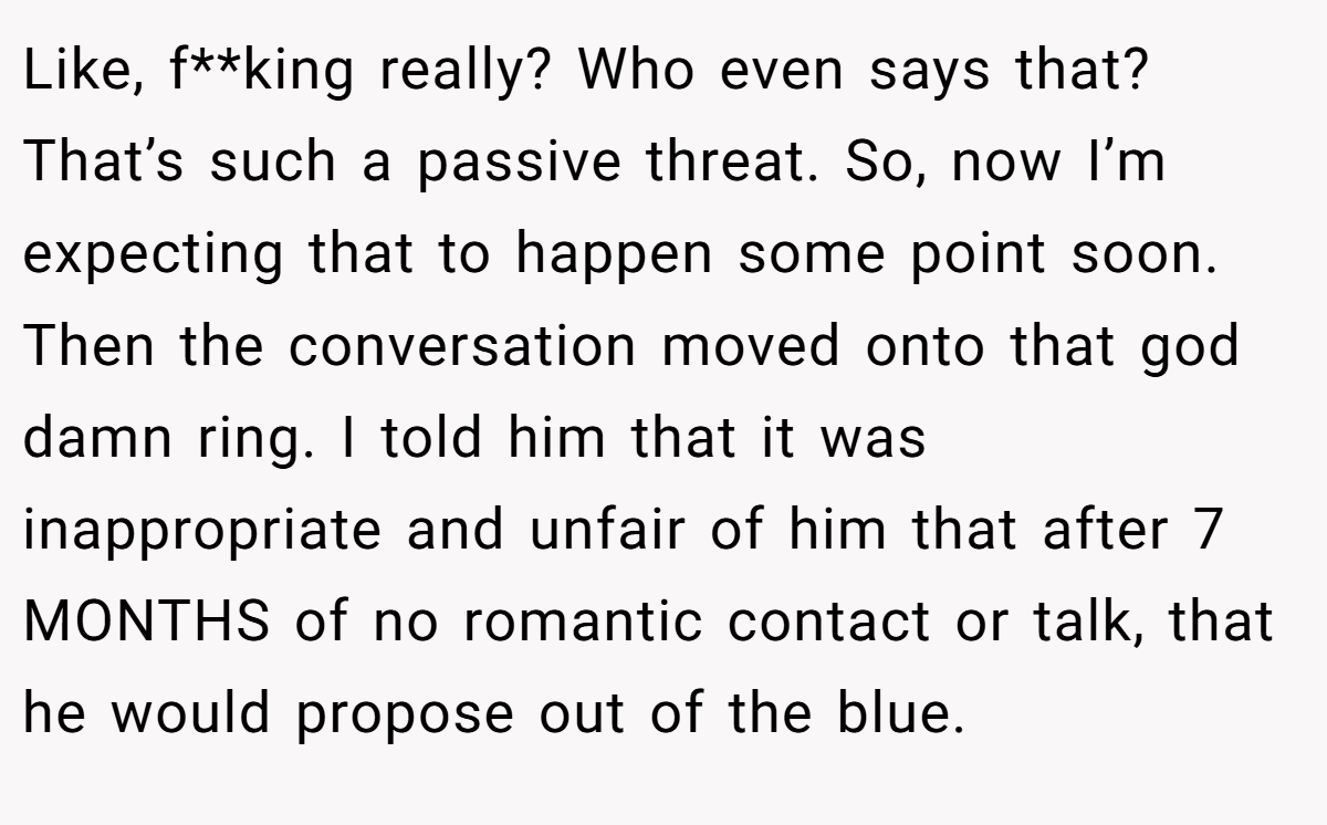 Like, f**king really? Who even says that? That’s such a passive threat. So, now I’m expecting that to happen some point soon. Then the conversation moved onto that god damn ring. I told him that it was inappropriate and unfair of him that after 7 MONTHS of no romantic contact or talk, that he would propose out of the blue.