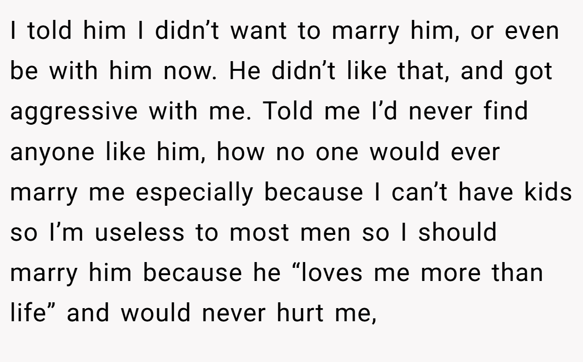 I told him I didn’t want to marry him, or even be with him now. He didn’t like that, and got aggressive with me. Told me I’d never find anyone like him, how no one would ever marry me especially because I can’t have kids so I’m useless to most men so I should marry him because he “loves me more than life” and would never hurt me,
