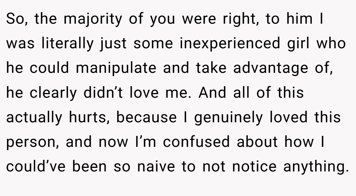 So, the majority of you were right, to him I was literally just some inexperienced girl who he could manipulate and take advantage of, he clearly didn’t love me. And all of this actually hurts, because I genuinely loved this person, and now I’m confused about how I could’ve been so naive to not notice anything.