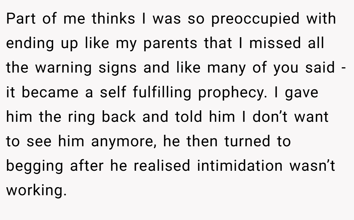 Part of me thinks I was so preoccupied with ending up like my parents that I missed all the warning signs and like many of you said - it became a self fulfilling prophecy. I gave him the ring back and told him I don’t want to see him anymore, he then turned to begging after he realised intimidation wasn’t working.
