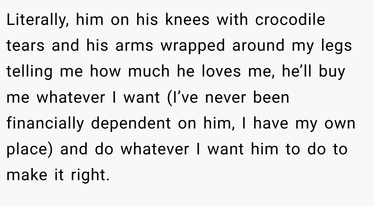 Literally, him on his knees with crocodile tears and his arms wrapped around my legs telling me how much he loves me, he’ll buy me whatever I want (I’ve never been financially dependent on him, I have my own place) and do whatever I want him to do to make it right.