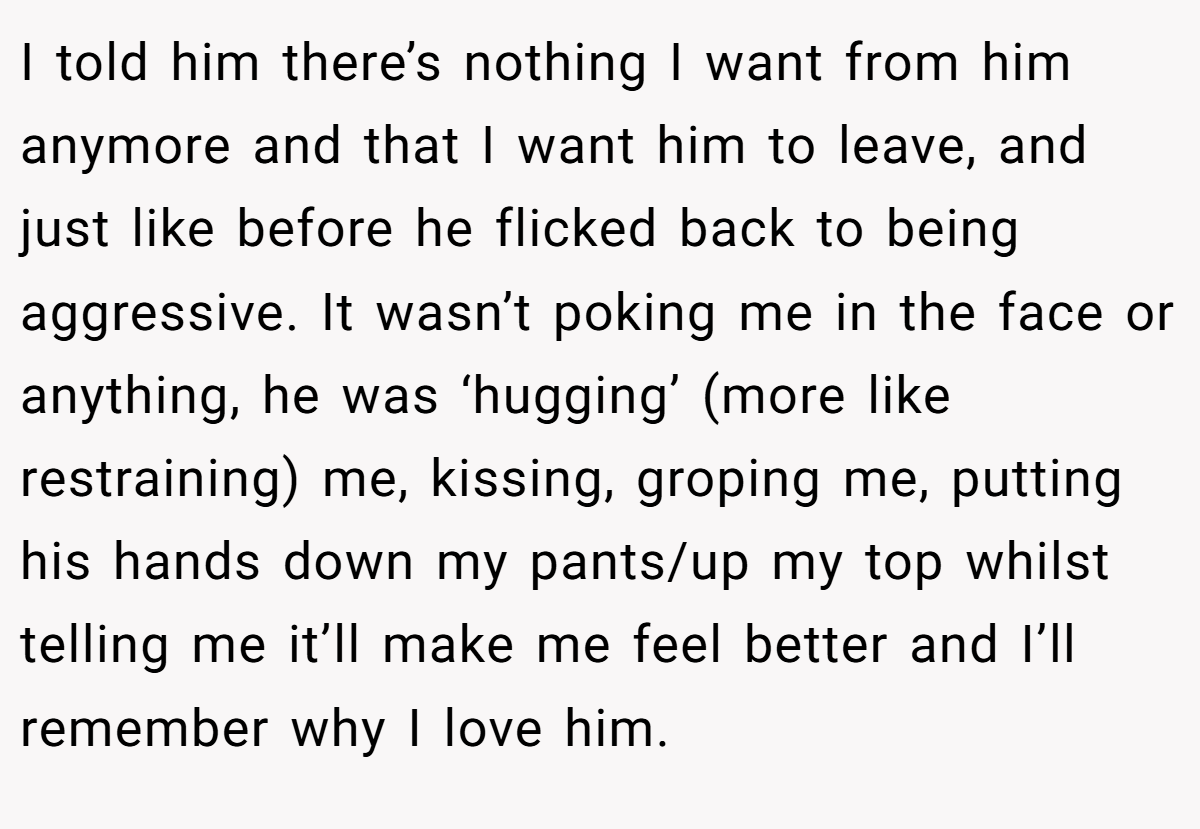I told him there’s nothing I want from him anymore and that I want him to leave, and just like before he flicked back to being aggressive. It wasn’t poking me in the face or anything, he was ‘hugging’ (more like restraining) me, kissing, groping me, putting his hands down my pants/up my top whilst telling me it’ll make me feel better and I’ll remember why I love him.