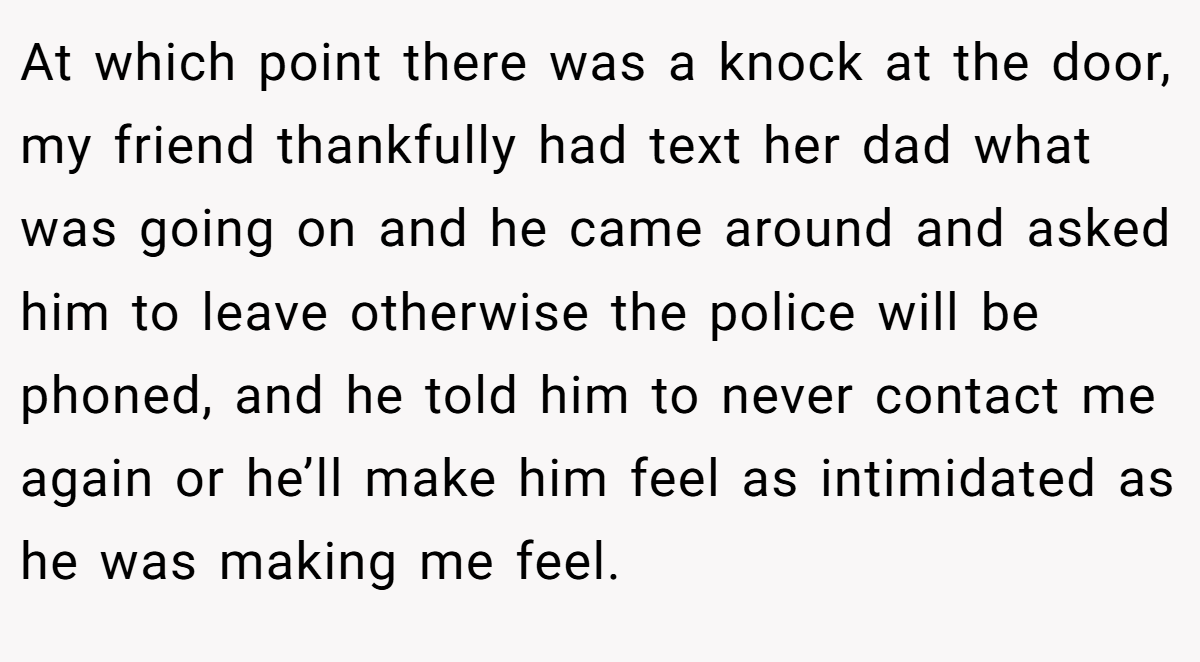 At which point there was a knock at the door, my friend thankfully had text her dad what was going on and he came around and asked him to leave otherwise the police will be phoned, and he told him to never contact me again or he’ll make him feel as intimidated as he was making me feel.