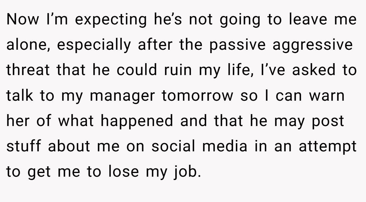 Now I’m expecting he’s not going to leave me alone, especially after the passive aggressive threat that he could ruin my life, I’ve asked to talk to my manager tomorrow so I can warn her of what happened and that he may post stuff about me on social media in an attempt to get me to lose my job.