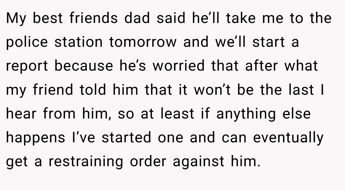 My best friends dad said he’ll take me to the police station tomorrow and we’ll start a report because he’s worried that after what my friend told him that it won’t be the last I hear from him, so at least if anything else happens I’ve started one and can eventually get a restraining order against him.