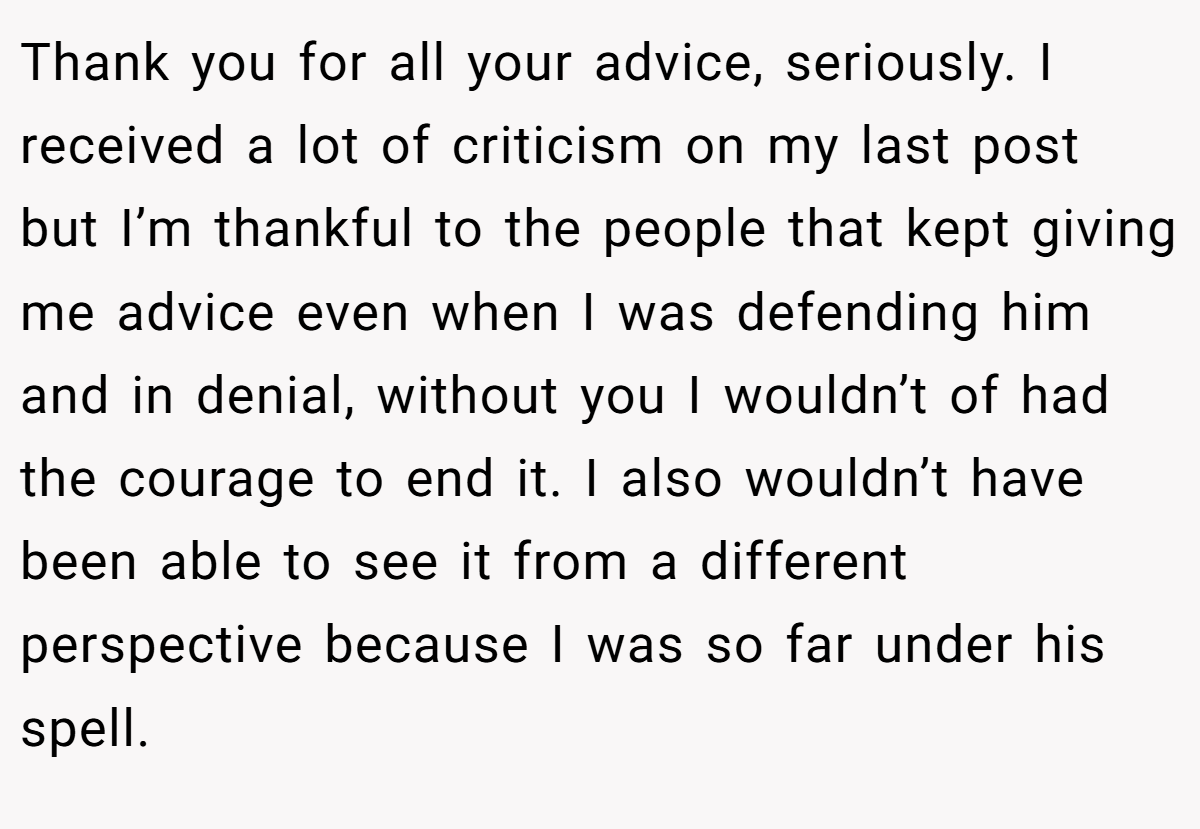 Thank you for all your advice, seriously. I received a lot of criticism on my last post but I’m thankful to the people that kept giving me advice even when I was defending him and in denial, without you I wouldn’t of had the courage to end it. I also wouldn’t have been able to see it from a different perspective because I was so far under his spell.