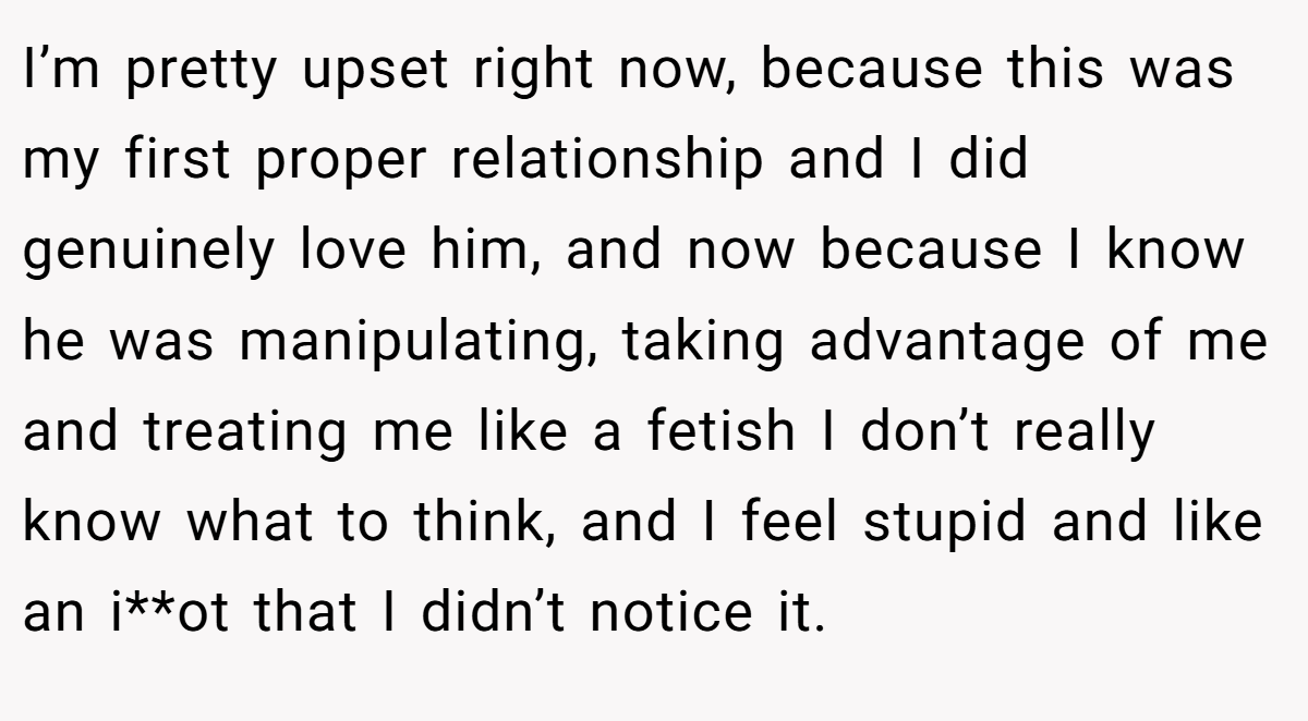 I’m pretty upset right now, because this was my first proper relationship and I did genuinely love him, and now because I know he was manipulating, taking advantage of me and treating me like a fetish I don’t really know what to think, and I feel stupid and like an i**ot that I didn’t notice it.