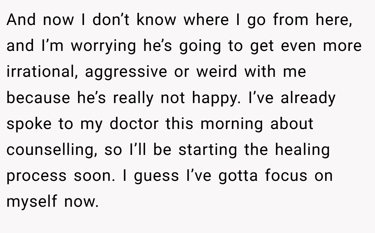 And now I don’t know where I go from here, and I’m worrying he’s going to get even more irrational, aggressive or weird with me because he’s really not happy. I’ve already spoke to my doctor this morning about counselling, so I’ll be starting the healing process soon. I guess I’ve gotta focus on myself now.