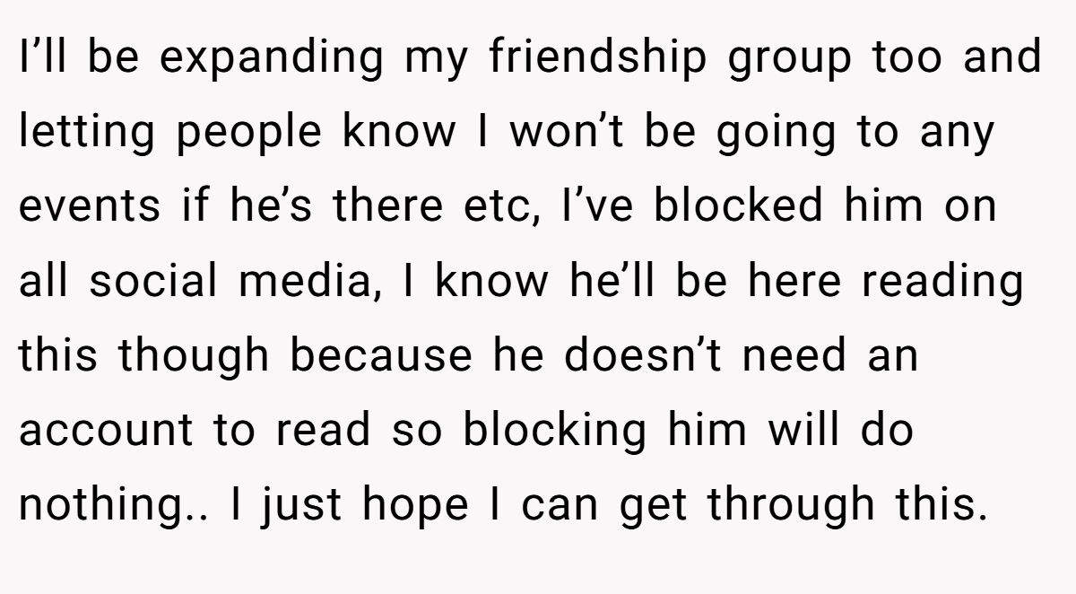 I’ll be expanding my friendship group too and letting people know I won’t be going to any events if he’s there etc, I’ve blocked him on all social media, I know he’ll be here reading this though because he doesn’t need an account to read so blocking him will do nothing.. I just hope I can get through this.