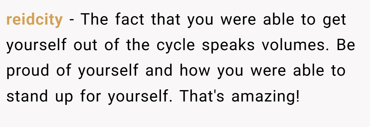 reidcity − The fact that you were able to get yourself out of the cycle speaks volumes. Be proud of yourself and how you were able to stand up for yourself. That's amazing!