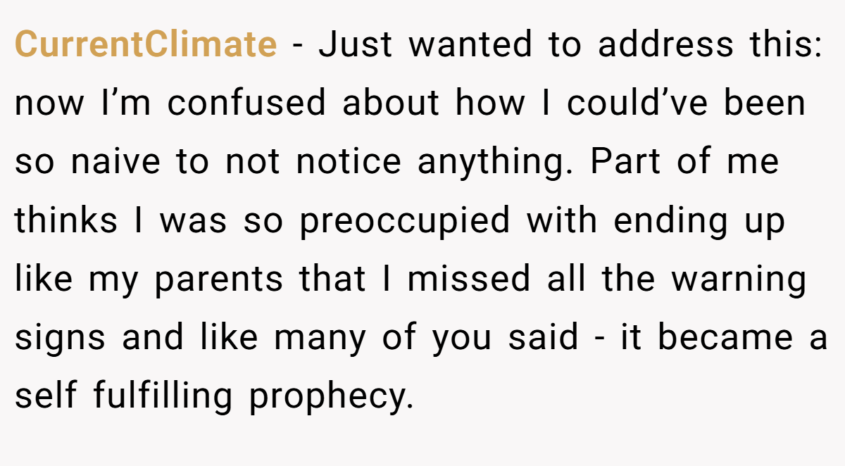CurrentClimate − Just wanted to address this: now I’m confused about how I could’ve been so naive to not notice anything. Part of me thinks I was so preoccupied with ending up like my parents that I missed all the warning signs and like many of you said - it became a self fulfilling prophecy.