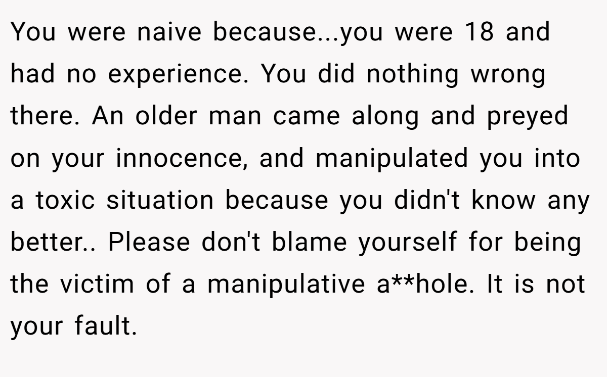 You were naive because...you were 18 and had no experience. You did nothing wrong there. An older man came along and preyed on your innocence, and manipulated you into a toxic situation because you didn't know any better.. Please don't blame yourself for being the victim of a manipulative a**hole. It is not your fault.