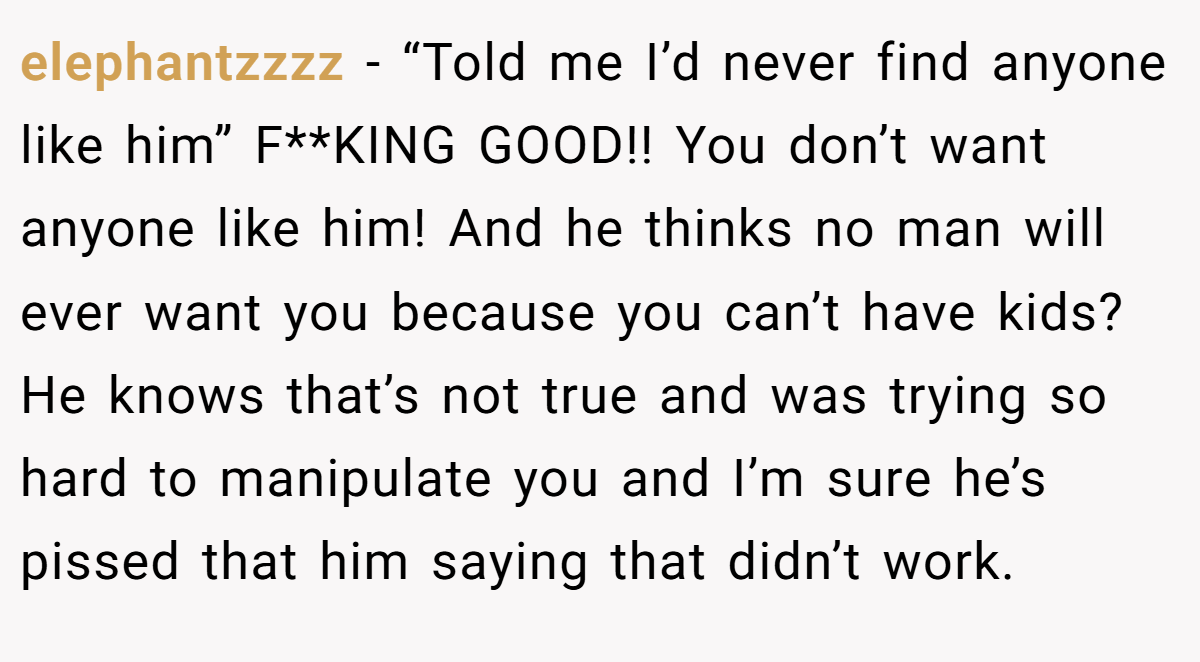 elephantzzzz − “Told me I’d never find anyone like him” F**KING GOOD!! You don’t want anyone like him! And he thinks no man will ever want you because you can’t have kids? He knows that’s not true and was trying so hard to manipulate you and I’m sure he’s pissed that him saying that didn’t work.
