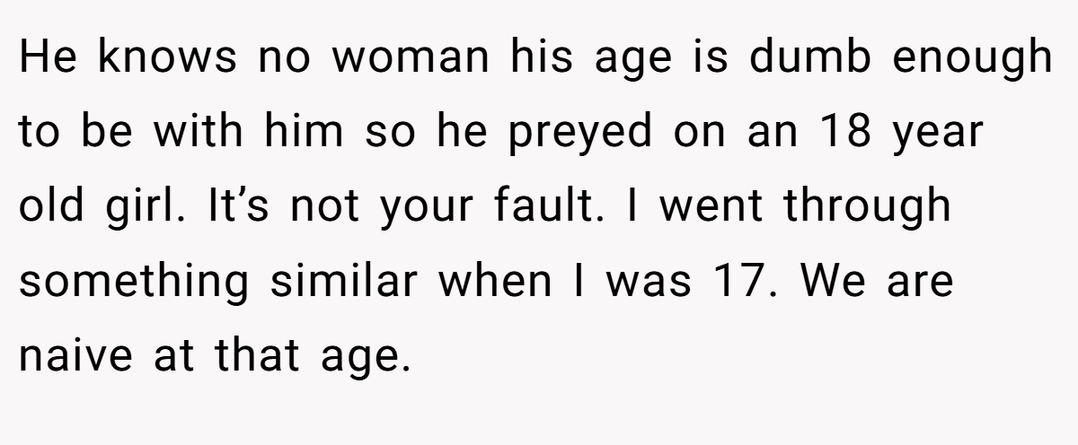 He knows no woman his age is dumb enough to be with him so he preyed on an 18 year old girl. It’s not your fault. I went through something similar when I was 17. We are naive at that age.