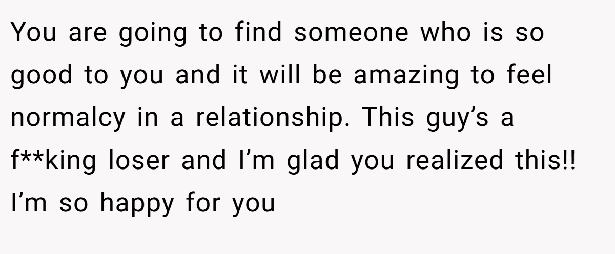 You are going to find someone who is so good to you and it will be amazing to feel normalcy in a relationship. This guy’s a f**king loser and I’m glad you realized this!! I’m so happy for you