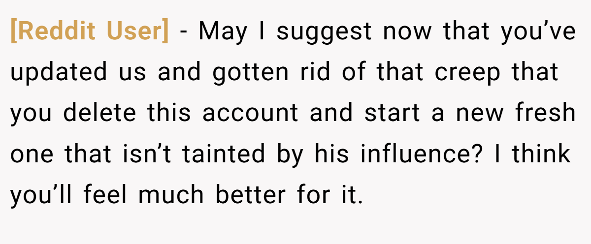 [Reddit User] − May I suggest now that you’ve updated us and gotten rid of that creep that you delete this account and start a new fresh one that isn’t tainted by his influence? I think you’ll feel much better for it.