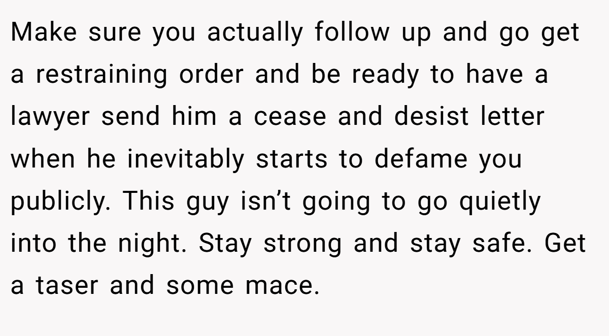 Make sure you actually follow up and go get a restraining order and be ready to have a lawyer send him a cease and desist letter when he inevitably starts to defame you publicly. This guy isn’t going to go quietly into the night. Stay strong and stay safe. Get a taser and some mace.