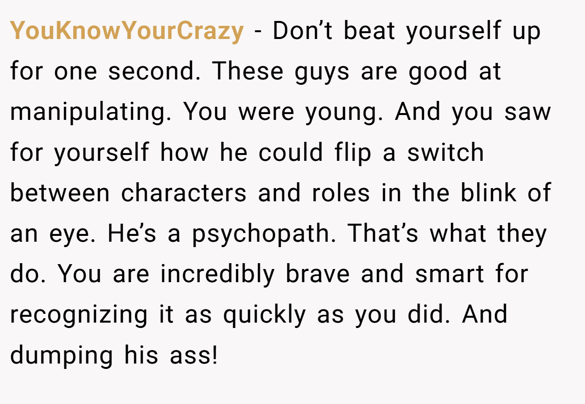 YouKnowYourCrazy − Don’t beat yourself up for one second. These guys are good at manipulating. You were young. And you saw for yourself how he could flip a switch between characters and roles in the blink of an eye. He’s a psychopath. That’s what they do. You are incredibly brave and smart for recognizing it as quickly as you did. And dumping his ass!