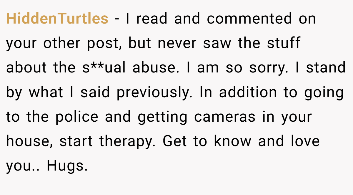 HiddenTurtles − I read and commented on your other post, but never saw the stuff about the s**ual abuse. I am so sorry. I stand by what I said previously. In addition to going to the police and getting cameras in your house, start therapy. Get to know and love you.. Hugs.