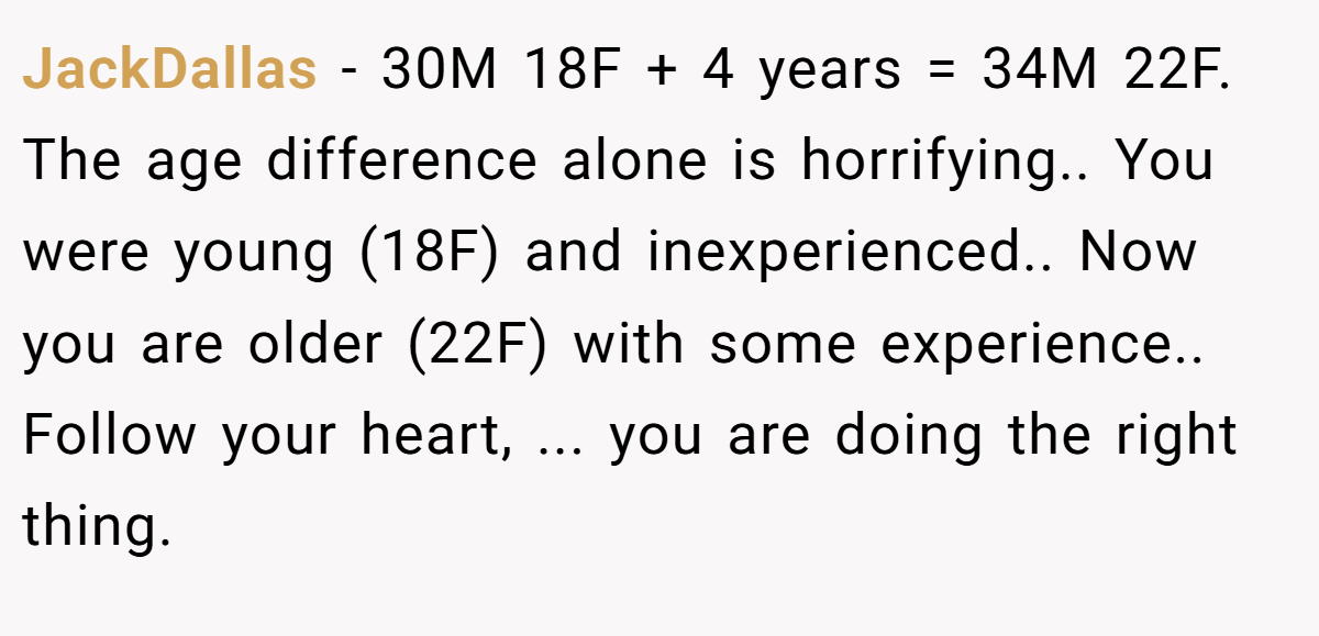 JackDallas − 30M 18F + 4 years = 34M 22F. The age difference alone is horrifying.. You were young (18F) and inexperienced.. Now you are older (22F) with some experience.. Follow your heart, ... you are doing the right thing.