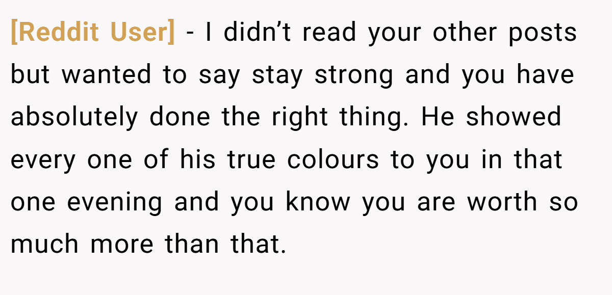 [Reddit User] − I didn’t read your other posts but wanted to say stay strong and you have absolutely done the right thing. He showed every one of his true colours to you in that one evening and you know you are worth so much more than that.