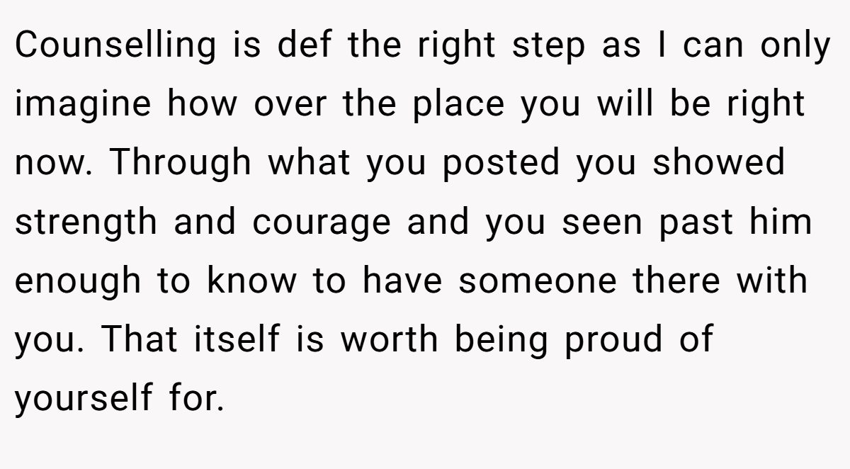 Counselling is def the right step as I can only imagine how over the place you will be right now. Through what you posted you showed strength and courage and you seen past him enough to know to have someone there with you. That itself is worth being proud of yourself for.