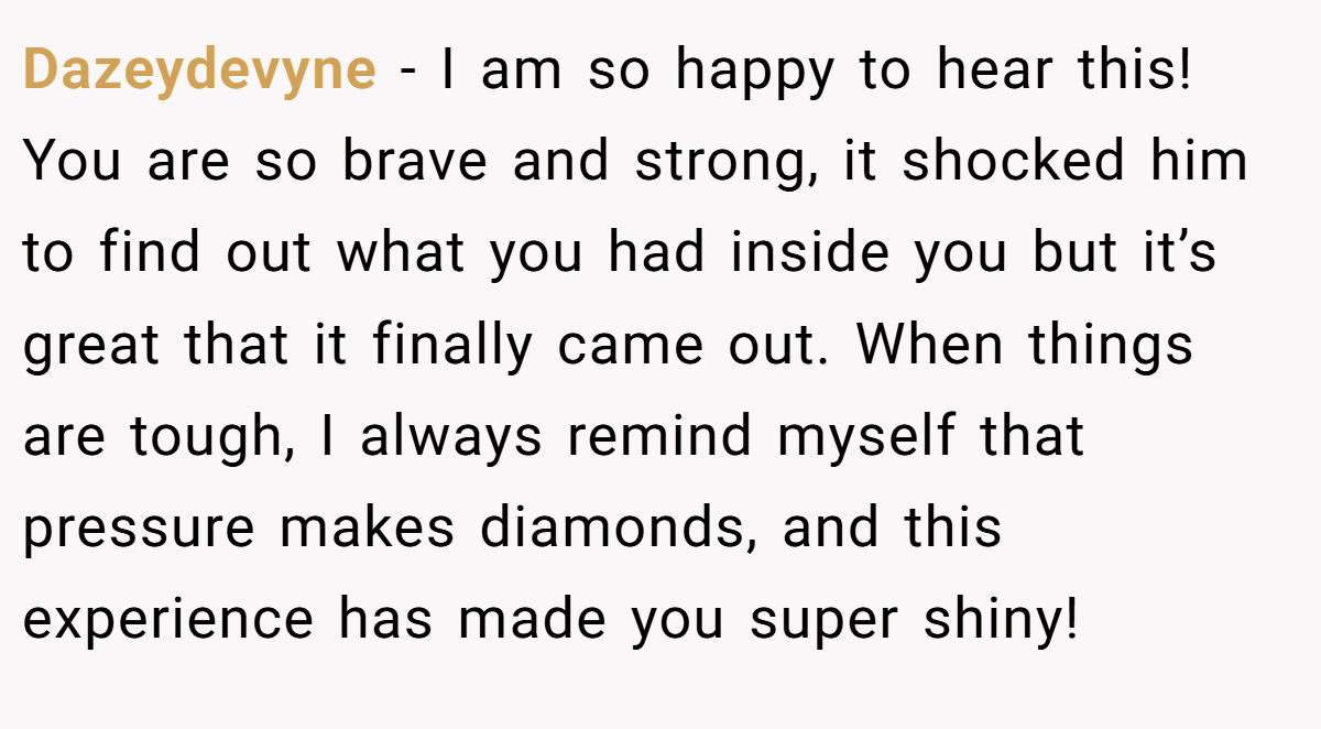 Dazeydevyne − I am so happy to hear this! You are so brave and strong, it shocked him to find out what you had inside you but it’s great that it finally came out. When things are tough, I always remind myself that pressure makes diamonds, and this experience has made you super shiny!